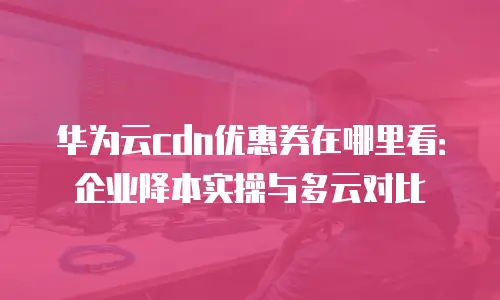 华为云cdn优惠券在哪里看：企业降本实操与多云对比