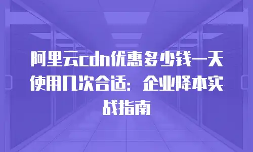 阿里云cdn优惠多少钱一天使用几次合适：企业降本实战指南