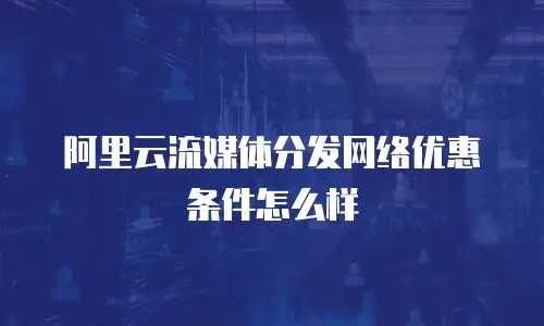 阿里云流媒体分发网络优惠条件怎么样