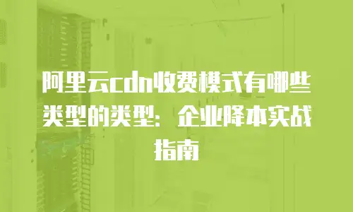 阿里云cdn收费模式有哪些类型的类型：企业降本实战指南