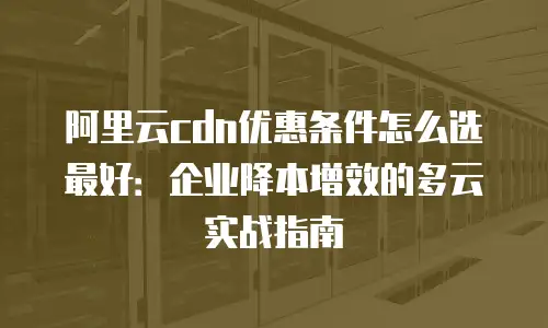 阿里云cdn优惠条件怎么选最好：企业降本增效的多云实战指南