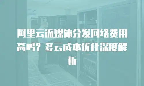 阿里云流媒体分发网络费用高吗？多云成本优化深度解析