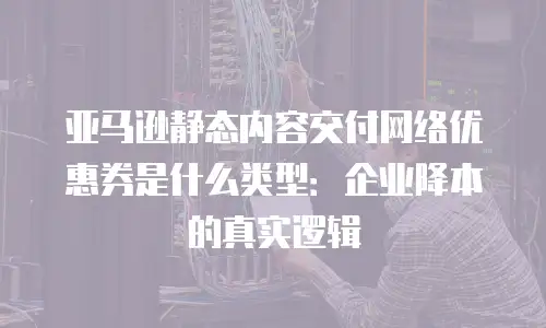 亚马逊静态内容交付网络优惠券是什么类型：企业降本的真实逻辑
