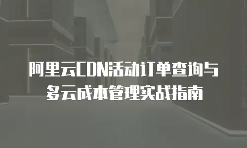 阿里云CDN活动订单查询与多云成本管理实战指南
