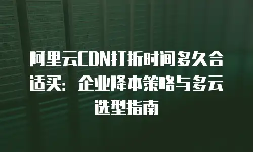 阿里云CDN打折时间多久合适买：企业降本策略与多云选型指南