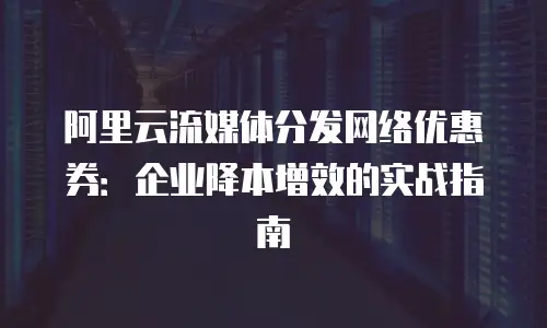 阿里云流媒体分发网络优惠券：企业降本增效的实战指南