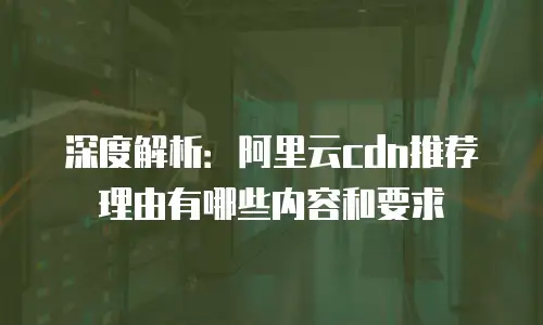 深度解析：阿里云cdn推荐理由有哪些内容和要求