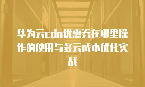 华为云cdn优惠券在哪里操作的使用与多云成本优化实战
