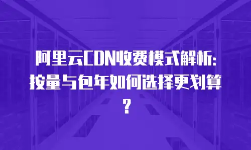 阿里云CDN收费模式解析：按量与包年如何选择更划算？