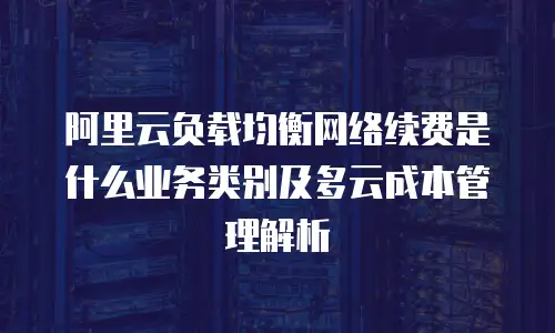 阿里云负载均衡网络续费是什么业务类别及多云成本管理解析