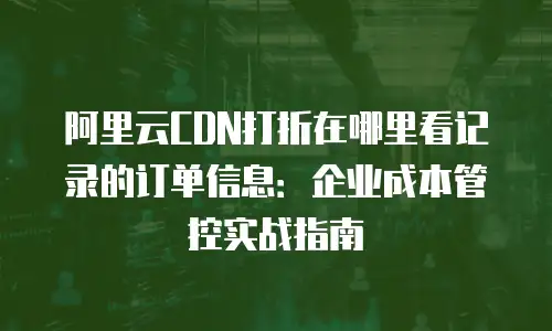 阿里云CDN打折在哪里看记录的订单信息：企业成本管控实战指南
