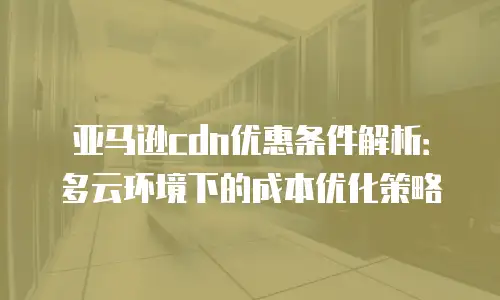 亚马逊cdn优惠条件解析：多云环境下的成本优化策略