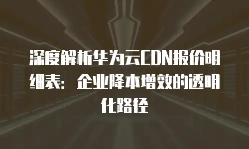深度解析华为云CDN报价明细表：企业降本增效的透明化路径