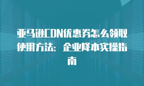 亚马逊CDN优惠券怎么领取使用方法：企业降本实操指南