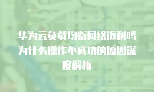 华为云负载均衡网络返利吗为什么操作不成功的原因深度解析