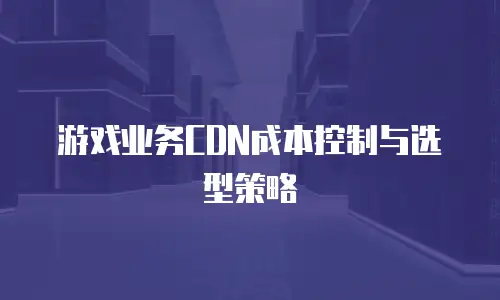 游戏业务CDN成本控制与选型策略