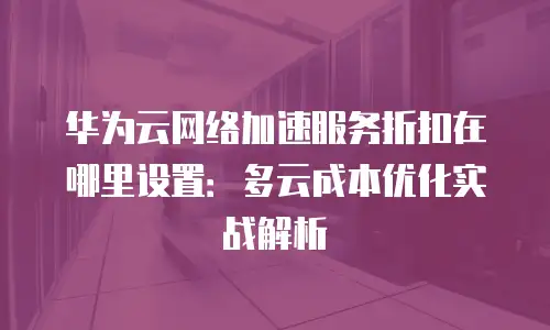 华为云网络加速服务折扣在哪里设置：多云成本优化实战解析