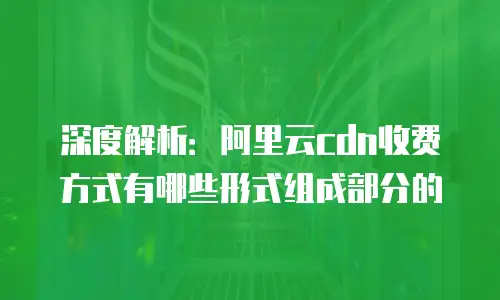 深度解析：阿里云cdn收费方式有哪些形式组成部分的