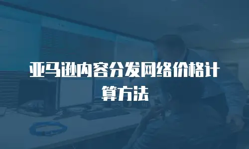 亚马逊内容分发网络价格计算方法