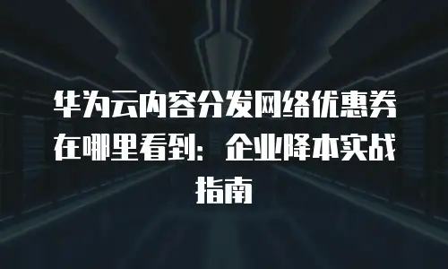 华为云内容分发网络优惠券在哪里看到：企业降本实战指南