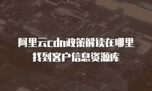 阿里云cdn政策解读在哪里找到客户信息资源库