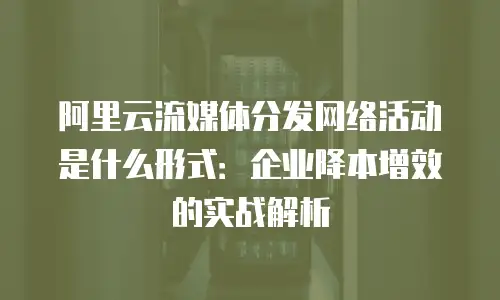 阿里云流媒体分发网络活动是什么形式：企业降本增效的实战解析