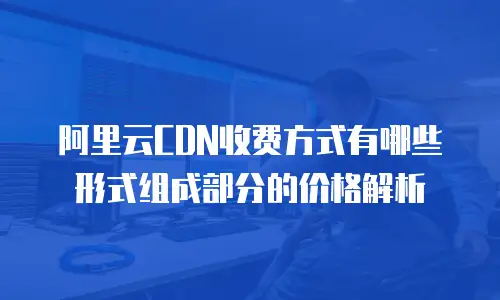 阿里云CDN收费方式有哪些形式组成部分的价格解析