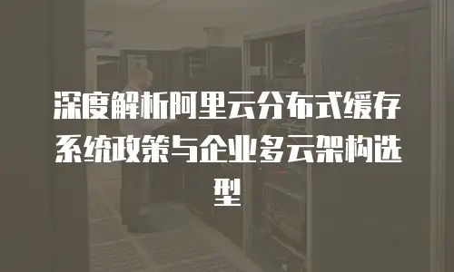 深度解析阿里云分布式缓存系统政策与企业多云架构选型
