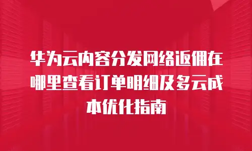 华为云内容分发网络返佣在哪里查看订单明细及多云成本优化指南
