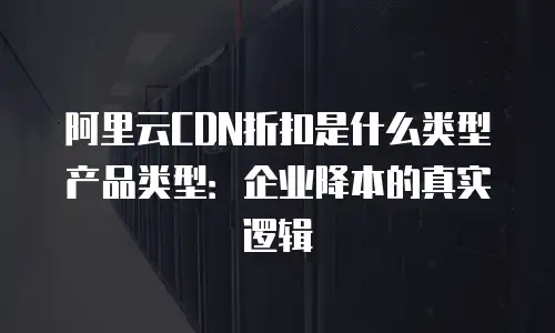 阿里云CDN折扣是什么类型产品类型：企业降本的真实逻辑