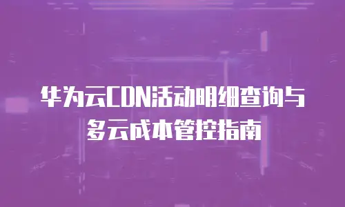 华为云CDN活动明细查询与多云成本管控指南