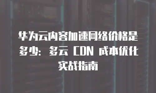 华为云内容加速网络价格是多少：多云 CDN 成本优化实战指南
