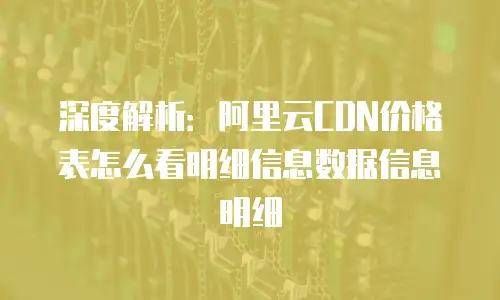 深度解析：阿里云CDN价格表怎么看明细信息数据信息明细