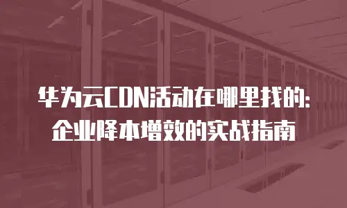 华为云CDN活动在哪里找的：企业降本增效的实战指南