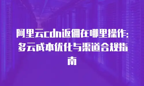 阿里云cdn返佣在哪里操作：多云成本优化与渠道合规指南