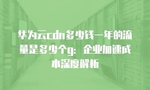 华为云cdn多少钱一年的流量是多少个g：企业加速成本深度解析