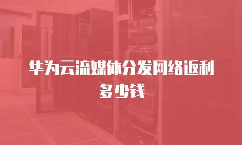 华为云流媒体分发网络返利多少钱
