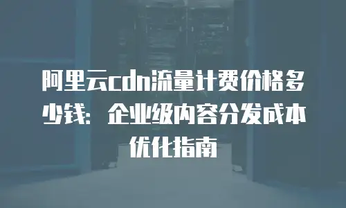 阿里云cdn流量计费价格多少钱：企业级内容分发成本优化指南
