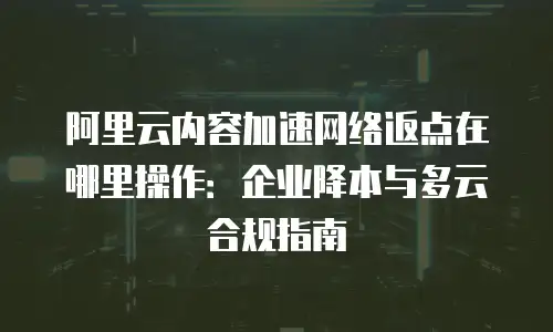 阿里云内容加速网络返点在哪里操作：企业降本与多云合规指南