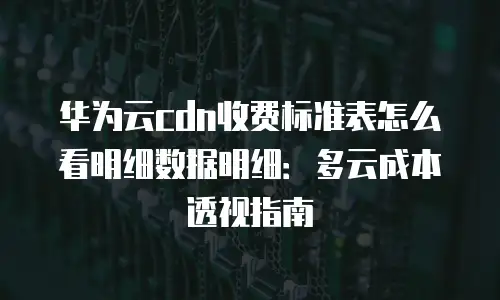 华为云cdn收费标准表怎么看明细数据明细：多云成本透视指南