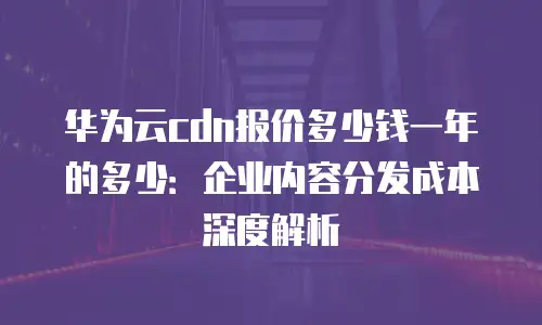 华为云cdn报价多少钱一年的多少：企业内容分发成本深度解析