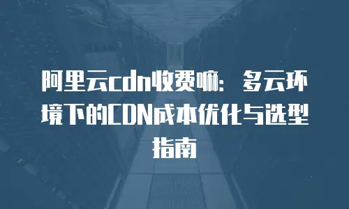 阿里云cdn收费嘛：多云环境下的CDN成本优化与选型指南