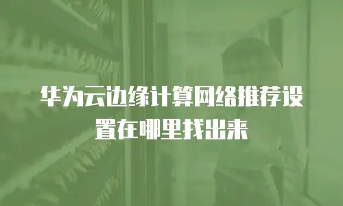 华为云边缘计算网络推荐设置在哪里找出来