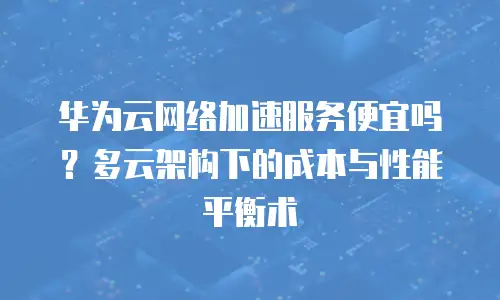 华为云网络加速服务便宜吗？多云架构下的成本与性能平衡术