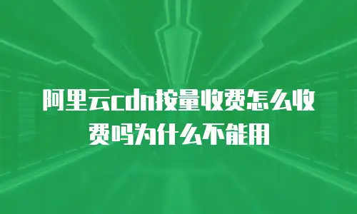 阿里云cdn按量收费怎么收费吗为什么不能用