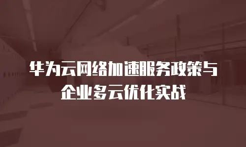 华为云网络加速服务政策与企业多云优化实战