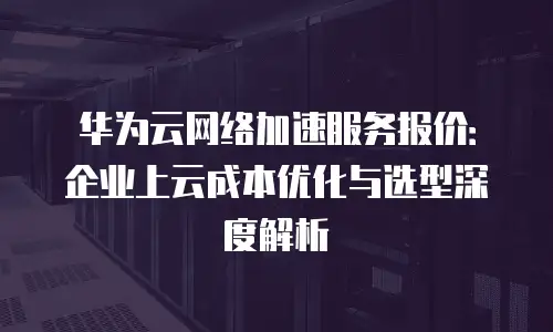 华为云网络加速服务报价：企业上云成本优化与选型深度解析