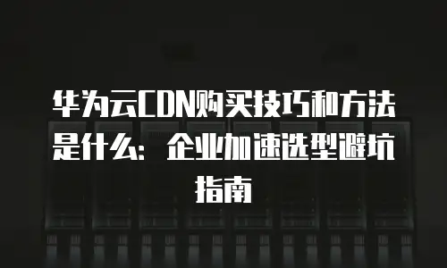 华为云CDN购买技巧和方法是什么：企业加速选型避坑指南