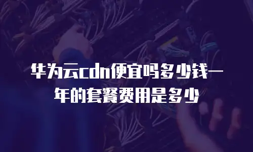 华为云cdn便宜吗多少钱一年的套餐费用是多少