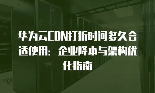 华为云CDN打折时间多久合适使用：企业降本与架构优化指南